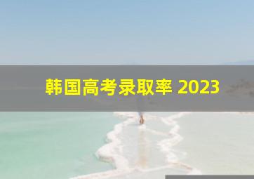 韩国高考录取率 2023